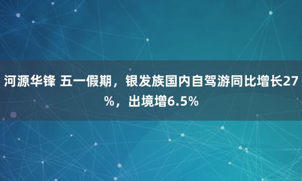 河源华锋 五一假期,银发族国内自驾游同比增长27%,出境增6.5%