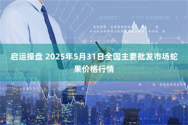 启运操盘 2025年5月31日全国主要批发市场蛇果价格行情