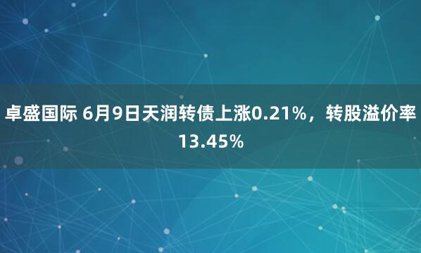 卓盛国际 6月9日天润转债上涨0.21%，转股溢价率13.45%