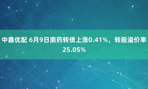中鑫优配 6月9日南药转债上涨0.41%，转股溢价率25.05%