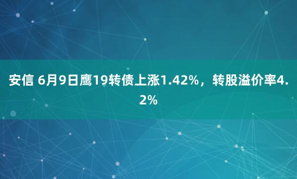 安信 6月9日鹰19转债上涨1.42%，转股溢价率4.2%
