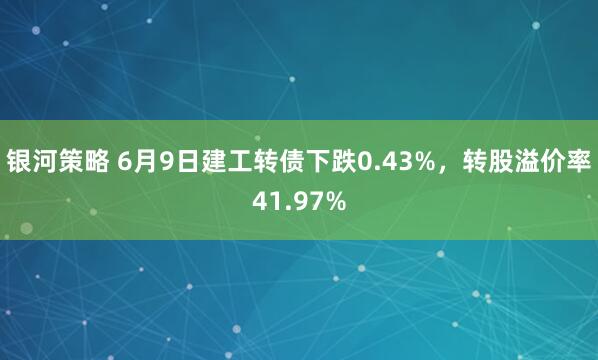 银河策略 6月9日建工转债下跌0.43%，转股溢价率41.97%