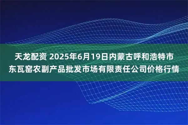 天龙配资 2025年6月19日内蒙古呼和浩特市东瓦窑农副产品批发市场有限责任公司价格行情