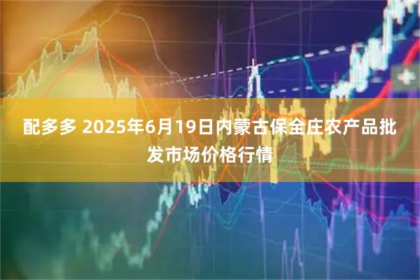 配多多 2025年6月19日内蒙古保全庄农产品批发市场价格行情