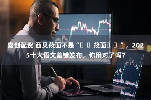 嘉创配资 西贝莜面不是“筱面”,2025十大语文差错发布,你用对了吗?