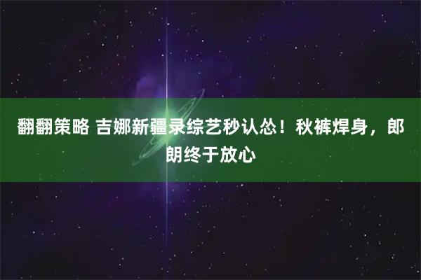 翻翻策略 吉娜新疆录综艺秒认怂！秋裤焊身，郎朗终于放心