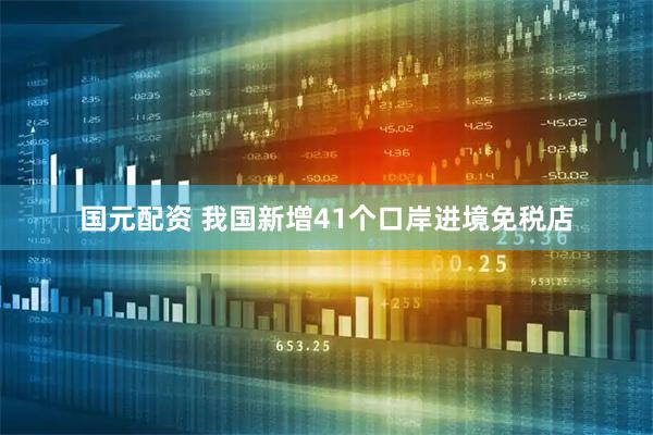 国元配资 我国新增41个口岸进境免税店