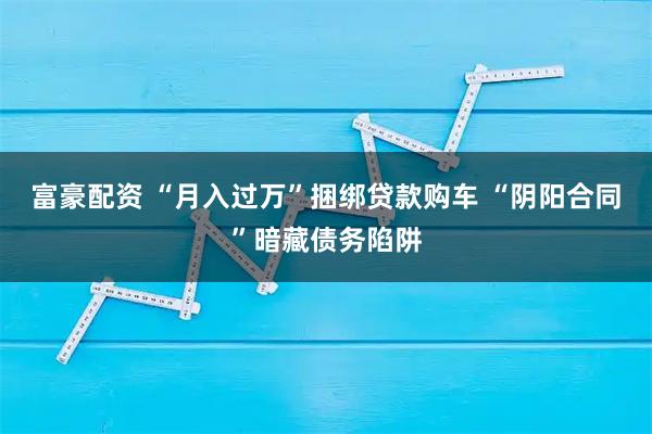 富豪配资 “月入过万”捆绑贷款购车 “阴阳合同”暗藏债务陷阱