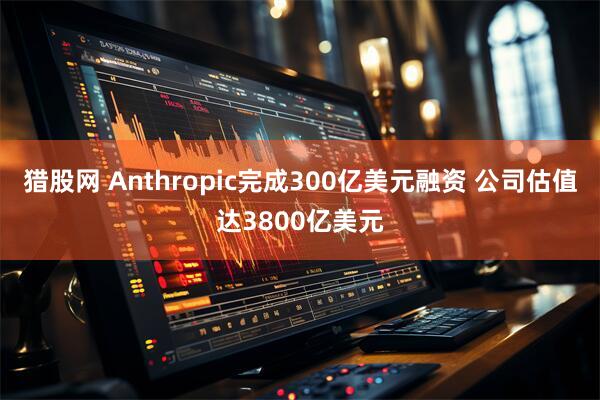 猎股网 Anthropic完成300亿美元融资 公司估值达3800亿美元