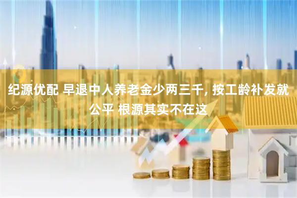 纪源优配 早退中人养老金少两三千, 按工龄补发就公平 根源其实不在这
