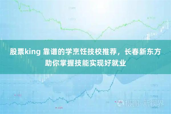 股票king 靠谱的学烹饪技校推荐，长春新东方助你掌握技能实现好就业