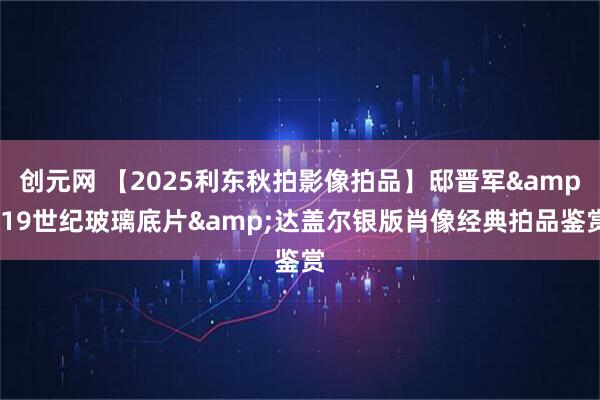 创元网 【2025利东秋拍影像拍品】邸晋军&19世纪玻璃底片&达盖尔银版肖像经典拍品鉴赏