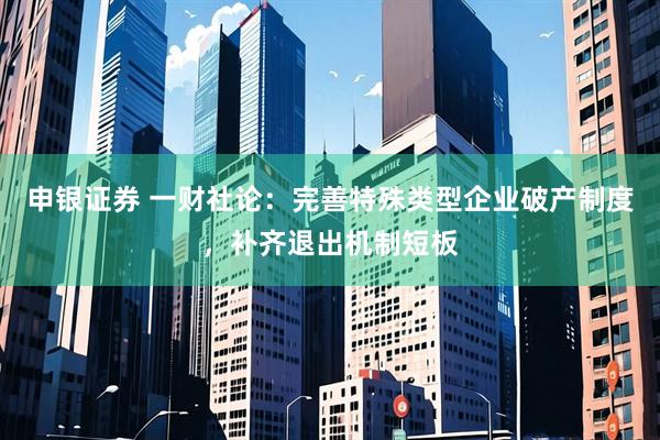 申银证券 一财社论：完善特殊类型企业破产制度，补齐退出机制短板