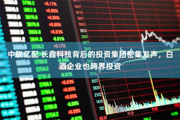中联亿配 长鑫科技背后的投资集团密集发声，白酒企业也跨界投资