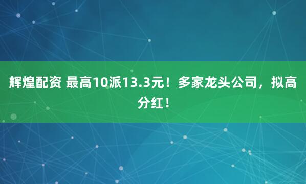 辉煌配资 最高10派13.3元！多家龙头公司，拟高分红！